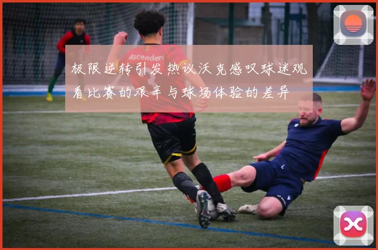 极限逆转引发热议沃克感叹球迷观看比赛的艰辛与球场体验的差异