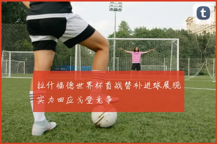 拉什福德世界杯首战替补进球展现实力回应戈登竞争