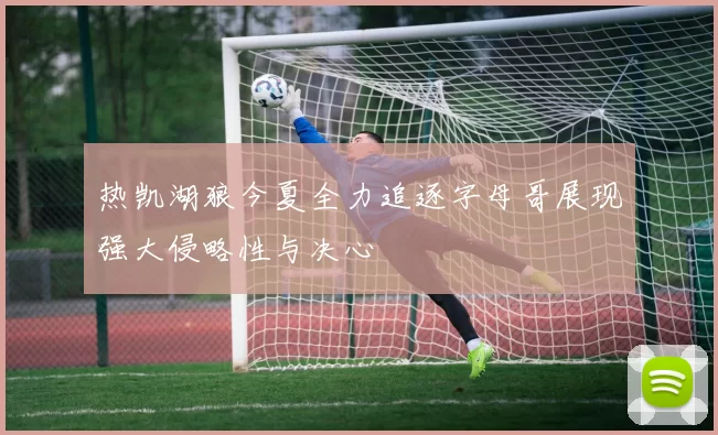 热凯湖狼今夏全力追逐字母哥展现强大侵略性与决心