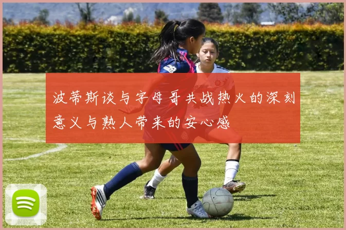 波蒂斯谈与字母哥共战热火的深刻意义与熟人带来的安心感
