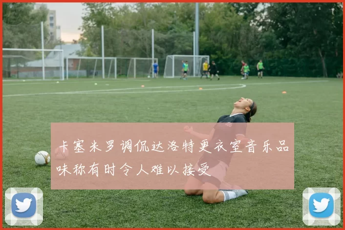 卡塞米罗调侃达洛特更衣室音乐品味称有时令人难以接受