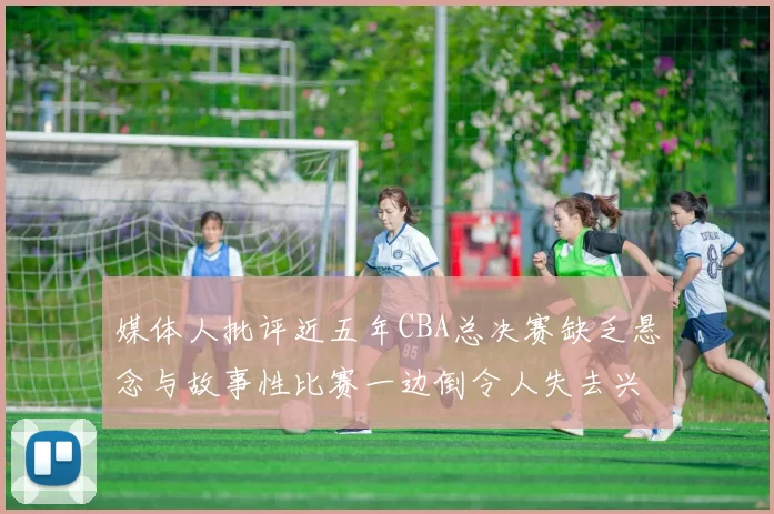 媒体人批评近五年CBA总决赛缺乏悬念与故事性比赛一边倒令人失去兴趣