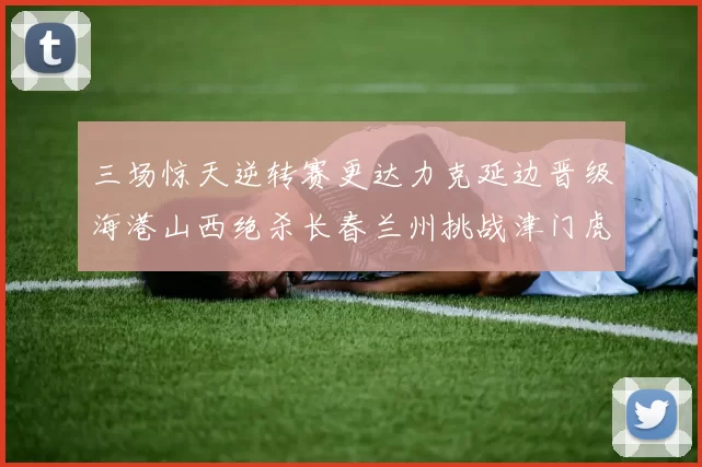 三场惊天逆转赛更达力克延边晋级海港山西绝杀长春兰州挑战津门虎