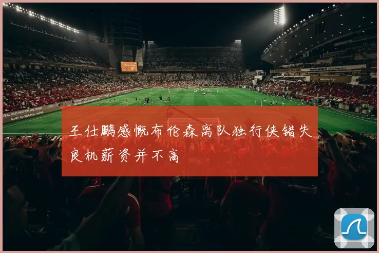 王仕鹏感慨布伦森离队独行侠错失良机薪资并不高