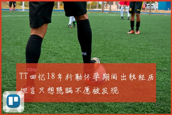 TT回忆18年科勒怀孕期间出轨经历坦言只想隐瞒不愿被发现