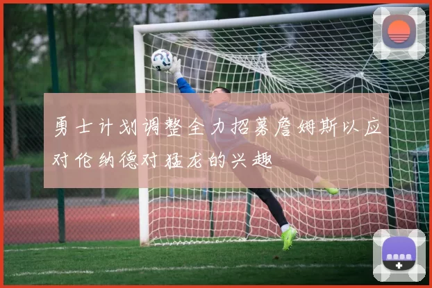 勇士计划调整全力招募詹姆斯以应对伦纳德对猛龙的兴趣