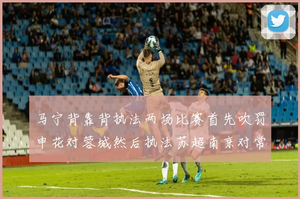 马宁背靠背执法两场比赛首先吹罚申花对蓉城然后执法苏超南京对常州