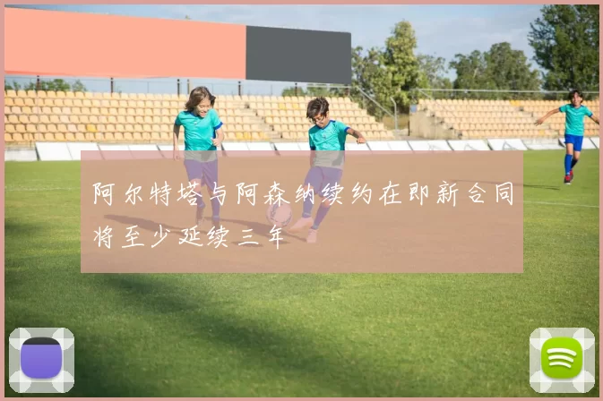 阿尔特塔与阿森纳续约在即新合同将至少延续三年