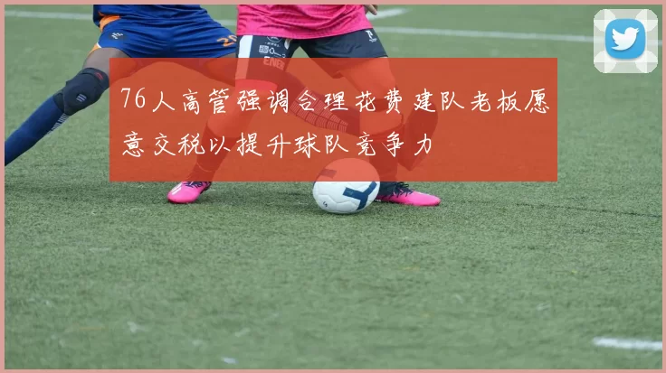 76人高管强调合理花费建队老板愿意交税以提升球队竞争力