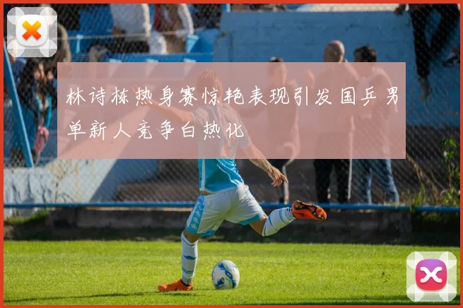 林诗栋热身赛惊艳表现引发国乒男单新人竞争白热化
